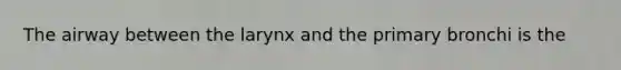 The airway between the larynx and the primary bronchi is the