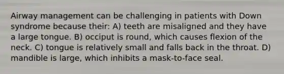 Airway management can be challenging in patients with Down syndrome because their: A) teeth are misaligned and they have a large tongue. B) occiput is round, which causes flexion of the neck. C) tongue is relatively small and falls back in the throat. D) mandible is large, which inhibits a mask-to-face seal.