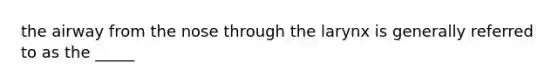 the airway from the nose through the larynx is generally referred to as the _____