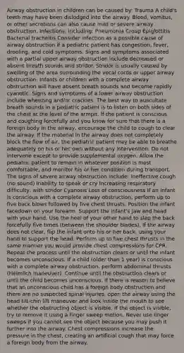Airway obstruction in children can be caused by: Trauma A child's teeth may have been dislodged into the airway. Blood, vomitus, or other secretions can also cause mild or severe airway obstruction. Infections, including: Pneumonia Croup Epiglottitis Bacterial tracheitis Consider infection as a possible cause of airway obstruction if a pediatric patient has congestion, fever, drooling, and cold symptoms. Signs and symptoms associated with a partial upper airway obstruction include decreased or absent breath sounds and stridor. Stridor is usually caused by swelling of the area surrounding the vocal cords or upper airway obstruction. Infants or children with a complete airway obstruction will have absent breath sounds and become rapidly cyanotic. Signs and symptoms of a lower airway obstruction include wheezing and/or crackles. The best way to auscultate breath sounds in a pediatric patient is to listen on both sides of the chest at the level of the armpit. If the patient is conscious and coughing forcefully and you know for sure that there is a foreign body in the airway, encourage the child to cough to clear the airway. If the material in the airway does not completely block the flow of air, the pediatric patient may be able to breathe adequately on his or her own without any intervention. Do not intervene except to provide supplemental oxygen. Allow the pediatric patient to remain in whatever position is most comfortable, and monitor his or her condition during transport. The signs of severe airway obstruction include: Ineffective cough (no sound) Inability to speak or cry Increasing respiratory difficulty, with stridor Cyanosis Loss of consciousness If an infant is conscious with a complete airway obstruction, perform up to five back blows followed by five chest thrusts. Position the infant facedown on your forearm. Support the infant's jaw and head with your hand. Use the heel of your other hand to slap the back forcefully five times (between the shoulder blades). If the airway does not clear, flip the infant onto his or her back, using your hand to support the head. Perform up to five chest thrusts in the same manner you would provide chest compressions for CPR. Repeat the process until the obstruction clears or until the infant becomes unconscious. If a child (older than 1 year) is conscious with a complete airway obstruction, perform abdominal thrusts (Heimlich maneuver). Continue until the obstruction clears or until the child becomes unconscious. If there is reason to believe that an unconscious child has a foreign body obstruction and there are no suspected spinal injuries, open the airway using the head tilt-chin lift maneuver and look inside the mouth to see whether the obstructing object is visible. If the object is visible, try to remove it using a finger sweep motion. Never use finger sweeps if you cannot see the object because you may push it further into the airway. Chest compressions increase the pressure in the chest, creating an artificial cough that may force a foreign body from the airway.