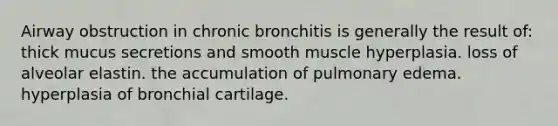 Airway obstruction in chronic bronchitis is generally the result of: thick mucus secretions and smooth muscle hyperplasia. loss of alveolar elastin. the accumulation of pulmonary edema. hyperplasia of bronchial cartilage.