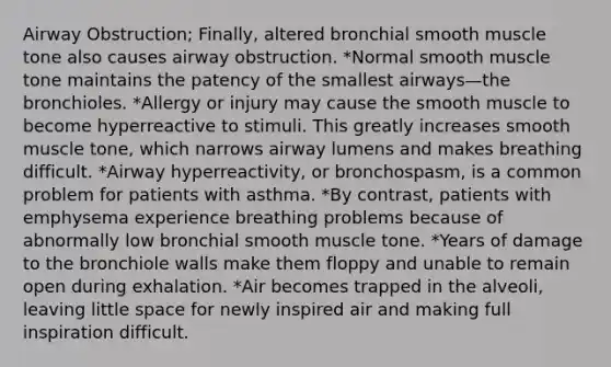 Airway Obstruction; Finally, altered bronchial smooth muscle tone also causes airway obstruction. *Normal smooth muscle tone maintains the patency of the smallest airways—the bronchioles. *Allergy or injury may cause the smooth muscle to become hyperreactive to stimuli. This greatly increases smooth muscle tone, which narrows airway lumens and makes breathing difficult. *Airway hyperreactivity, or bronchospasm, is a common problem for patients with asthma. *By contrast, patients with emphysema experience breathing problems because of abnormally low bronchial smooth muscle tone. *Years of damage to the bronchiole walls make them floppy and unable to remain open during exhalation. *Air becomes trapped in the alveoli, leaving little space for newly inspired air and making full inspiration difficult.