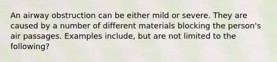 An airway obstruction can be either mild or severe. They are caused by a number of different materials blocking the person's air passages. Examples include, but are not limited to the following?