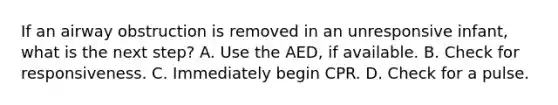 If an airway obstruction is removed in an unresponsive infant, what is the next step? A. Use the AED, if available. B. Check for responsiveness. C. Immediately begin CPR. D. Check for a pulse.