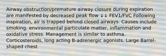 Airway obstruction/premature airway closure during expiration are manifested by decreased peak flow ↓↓ FEV1/FVC Following inspiration, air is trapped behind closed airways. Causes include smoking, environmental particulate matter, inflammation and oxidative stress. Management is similar to asthma. Corticosteroids, long acting B-adrenergic agonists. Large Barrel-shaped chest