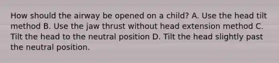 How should the airway be opened on a child? A. Use the head tilt method B. Use the jaw thrust without head extension method C. Tilt the head to the neutral position D. Tilt the head slightly past the neutral position.