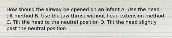 How should the airway be opened on an infant A. Use the head- tilt method B. Use the jaw thrust without head extension method C. Tilt the head to the neutral position D. Tilt the head slightly past the neutral position