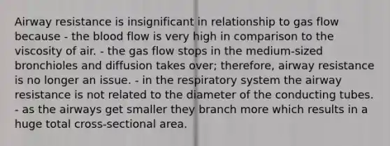 Airway resistance is insignificant in relationship to gas flow because - the blood flow is very high in comparison to the viscosity of air. - the gas flow stops in the medium-sized bronchioles and diffusion takes over; therefore, airway resistance is no longer an issue. - in the respiratory system the airway resistance is not related to the diameter of the conducting tubes. - as the airways get smaller they branch more which results in a huge total cross-sectional area.