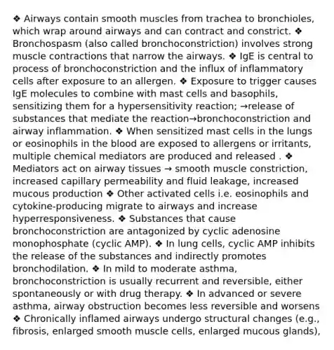 ❖ Airways contain smooth muscles from trachea to bronchioles, which wrap around airways and can contract and constrict. ❖ Bronchospasm (also called bronchoconstriction) involves strong muscle contractions that narrow the airways. ❖ IgE is central to process of bronchoconstriction and the influx of inflammatory cells after exposure to an allergen. ❖ Exposure to trigger causes IgE molecules to combine with mast cells and basophils, sensitizing them for a hypersensitivity reaction; →release of substances that mediate the reaction→bronchoconstriction and airway inflammation. ❖ When sensitized mast cells in the lungs or eosinophils in the blood are exposed to allergens or irritants, multiple chemical mediators are produced and released . ❖ Mediators act on airway tissues → smooth muscle constriction, increased capillary permeability and fluid leakage, increased mucous production ❖ Other activated cells i.e. eosinophils and cytokine-producing migrate to airways and increase hyperresponsiveness. ❖ Substances that cause bronchoconstriction are antagonized by cyclic adenosine monophosphate (cyclic AMP). ❖ In lung cells, cyclic AMP inhibits the release of the substances and indirectly promotes bronchodilation. ❖ In mild to moderate asthma, bronchoconstriction is usually recurrent and reversible, either spontaneously or with drug therapy. ❖ In advanced or severe asthma, airway obstruction becomes less reversible and worsens ❖ Chronically inflamed airways undergo structural changes (e.g., fibrosis, enlarged smooth muscle cells, enlarged mucous glands),