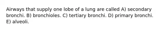 Airways that supply one lobe of a lung are called A) secondary bronchi. B) bronchioles. C) tertiary bronchi. D) primary bronchi. E) alveoli.