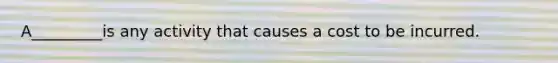 A_________is any activity that causes a cost to be incurred.