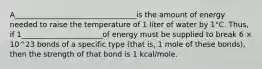 A_________________________________is the amount of energy needed to raise the temperature of 1 liter of water by 1°C. Thus, if 1______________________of energy must be supplied to break 6 × 10^23 bonds of a specific type (that is, 1 mole of these bonds), then the strength of that bond is 1 kcal/mole.