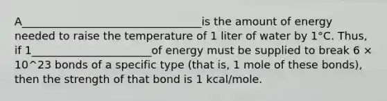 A_________________________________is the amount of energy needed to raise the temperature of 1 liter of water by 1°C. Thus, if 1______________________of energy must be supplied to break 6 × 10^23 bonds of a specific type (that is, 1 mole of these bonds), then the strength of that bond is 1 kcal/mole.