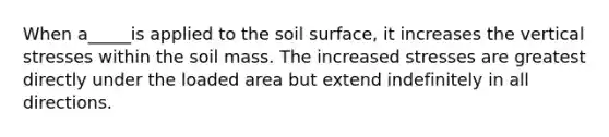 When a_____is applied to the soil surface, it increases the vertical stresses within the soil mass. The increased stresses are greatest directly under the loaded area but extend indefinitely in all directions.