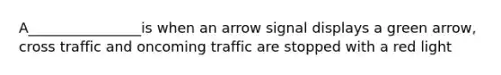 A________________is when an arrow signal displays a green arrow, cross traffic and oncoming traffic are stopped with a red light