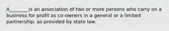 A________is an association of two or more persons who carry on a business for profit as co-owners in a general or a limited partnership, as provided by state law.