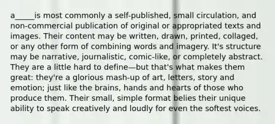 a_____is most commonly a self-published, small circulation, and non-commercial publication of original or appropriated texts and images. Their content may be written, drawn, printed, collaged, or any other form of combining words and imagery. It's structure may be narrative, journalistic, comic-like, or completely abstract. They are a little hard to define—but that's what makes them great: they're a glorious mash-up of art, letters, story and emotion; just like the brains, hands and hearts of those who produce them. Their small, simple format belies their unique ability to speak creatively and loudly for even the softest voices.