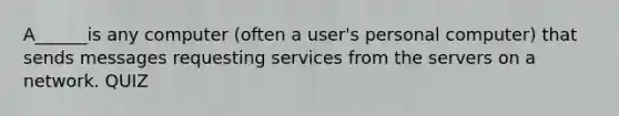 A______is any computer (often a user's personal computer) that sends messages requesting services from the servers on a network. QUIZ