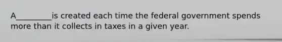 A_________is created each time the federal government spends <a href='https://www.questionai.com/knowledge/keWHlEPx42-more-than' class='anchor-knowledge'>more than</a> it collects in taxes in a given year.