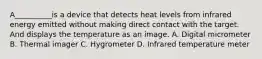 A__________is a device that detects heat levels from infrared energy emitted without making direct contact with the target. And displays the temperature as an image. A. Digital micrometer B. Thermal imager C. Hygrometer D. Infrared temperature meter