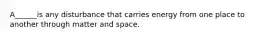 A______is any disturbance that carries energy from one place to another through matter and space.