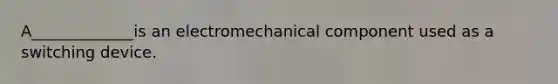 A_____________is an electromechanical component used as a switching device.