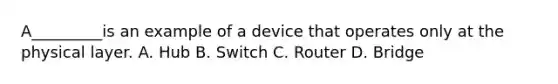 A_________is an example of a device that operates only at the physical layer. A. Hub B. Switch C. Router D. Bridge