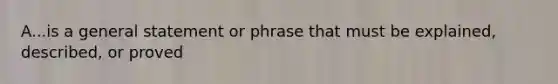 A...is a general statement or phrase that must be explained, described, or proved