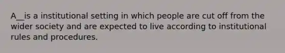 A__is a institutional setting in which people are cut off from the wider society and are expected to live according to institutional rules and procedures.