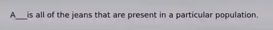 A___is all of the jeans that are present in a particular population.