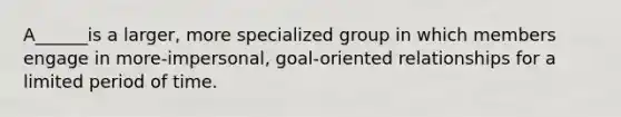 A______is a larger, more specialized group in which members engage in more-impersonal, goal-oriented relationships for a limited period of time.