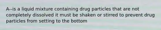 A--is a liquid mixture containing drug particles that are not completely dissolved it must be shaken or stirred to prevent drug particles from setting to the bottom