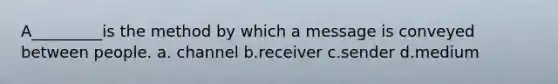 A_________is the method by which a message is conveyed between people. a. channel b.receiver c.sender d.medium