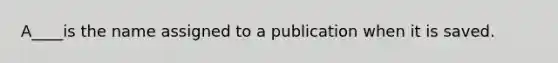 A____is the name assigned to a publication when it is saved.