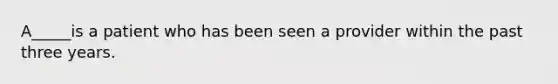 A_____is a patient who has been seen a provider within the past three years.