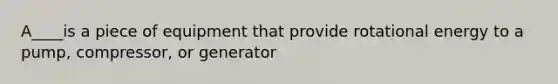 A____is a piece of equipment that provide rotational energy to a pump, compressor, or generator