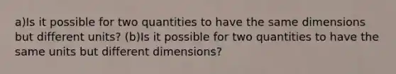 a)Is it possible for two quantities to have the same dimensions but different units? (b)Is it possible for two quantities to have the same units but different dimensions?