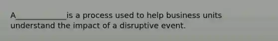 A_____________is a process used to help business units understand the impact of a disruptive event.