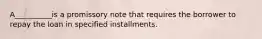 A__________is a promissory note that requires the borrower to repay the loan in specified installments.