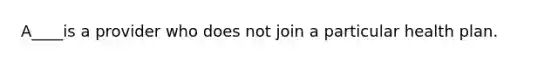 A____is a provider who does not join a particular health plan.