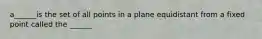 a______is the set of all points in a plane equidistant from a fixed point called the ______