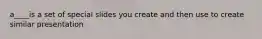 a____is a set of special slides you create and then use to create similar presentation