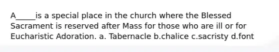 A_____is a special place in the church where the Blessed Sacrament is reserved after Mass for those who are ill or for Eucharistic Adoration. a. Tabernacle b.chalice c.sacristy d.font