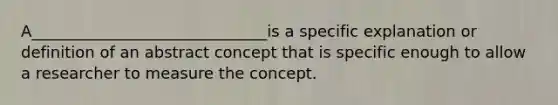 A______________________________is a specific explanation or definition of an abstract concept that is specific enough to allow a researcher to measure the concept.