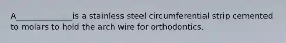 A______________is a stainless steel circumferential strip cemented to molars to hold the arch wire for orthodontics.