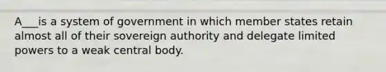 A___is a system of government in which member states retain almost all of their sovereign authority and delegate limited powers to a weak central body.