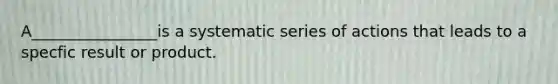 A________________is a systematic series of actions that leads to a specfic result or product.