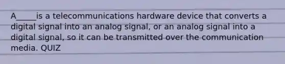 A_____is a telecommunications hardware device that converts a digital signal into an analog signal, or an analog signal into a digital signal, so it can be transmitted over the communication media. QUIZ