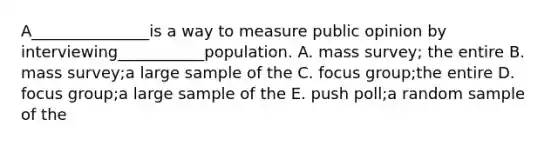 A_______________is a way to measure public opinion by interviewing___________population. A. mass survey; the entire B. mass survey;a large sample of the C. focus group;the entire D. focus group;a large sample of the E. push poll;a random sample of the