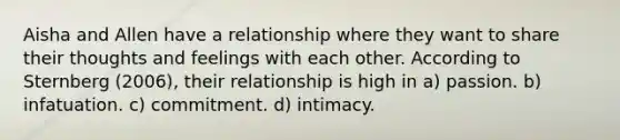 Aisha and Allen have a relationship where they want to share their thoughts and feelings with each other. According to Sternberg (2006), their relationship is high in​ ​a) passion. ​b) infatuation. ​c) commitment. d) ​intimacy.